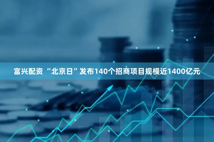 富兴配资 “北京日”发布140个招商项目规模近1400亿元